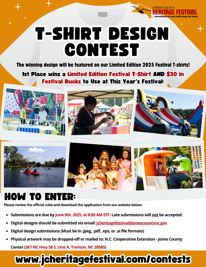 T-SHIRT DESIGN CONTEST The winning design will be featured on our Limited Edition 2025 Festival T-shirts! 1st Place wins a Limited Edition Festival T-Shirt AND $30 in Festival Bucks to Use at This Year's Festival: HOW TO ENTER: Please review the official rules and download the application from our website below: • Submissions are due by June 9th, 2025, at 8:00 AM EST. Late submissions will not be accepted. • Digital designs should be submitted via email: jcheritagefestival@jonescountync.gov • Digital design submissions (Must be in jpeg, pdf, eps, or .ai file formats) • Physical artwork may be dropped-off or mailed to: N.C. Cooperative Extension - Jones County Center (367 NC Hwy 58 S, Unit A, Trenton, NC 28585) www.jcheritagefestival.com/contests