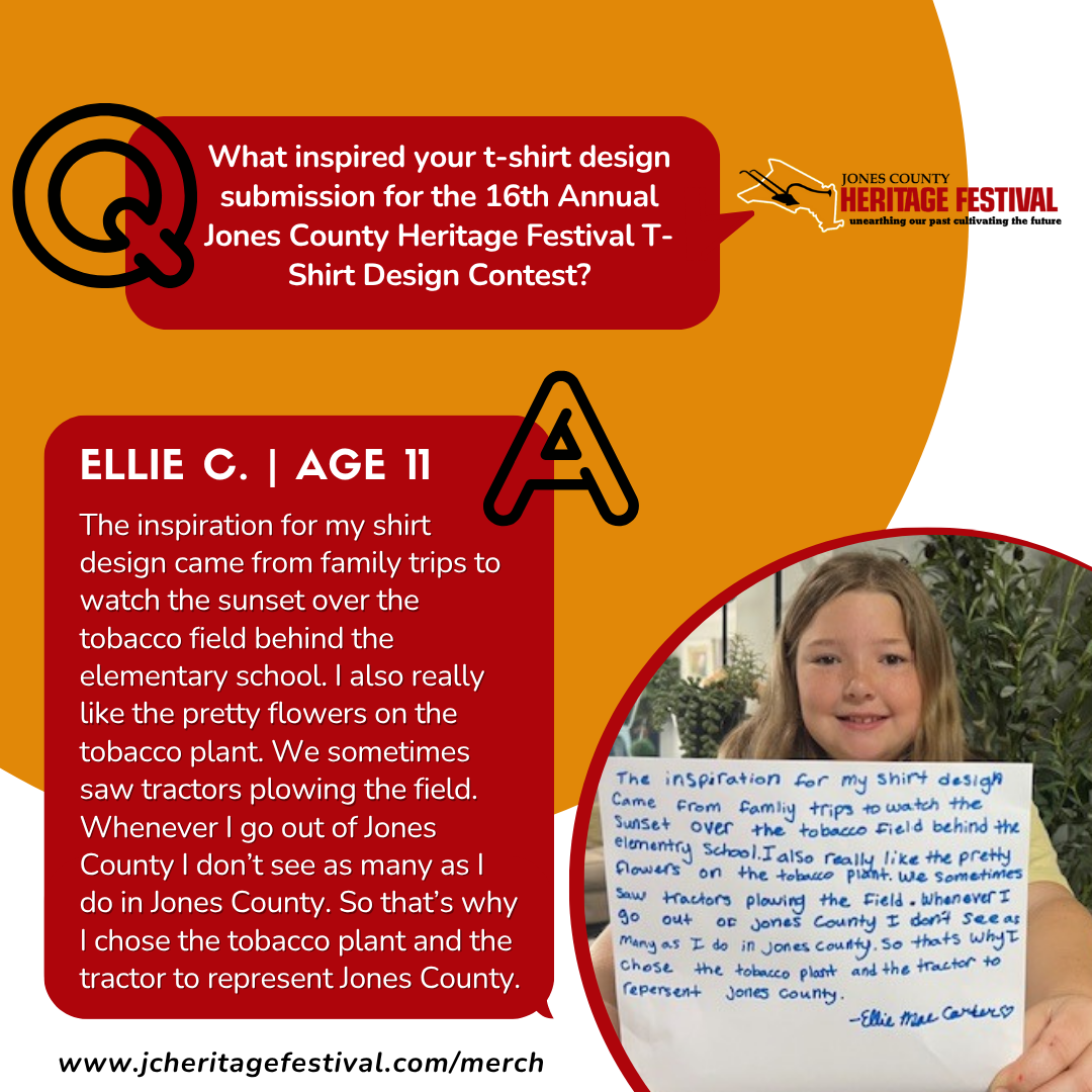 2025 Winner - quote What inspired your t-shirt design submission for the 16th Annual Jones County Heritage Festival T- Shirt Design Contest? JONES COUNTY HERITAGE FESTIVAL unearthing our past cultivating the future ELLIE C. | AGE 11 The inspiration for my shirt design came from family trips to watch the sunset over the tobacco field behind the elementary school. I also really like the pretty flowers on the tobacco plant. We sometimes saw tractors plowing the field. Whenever I go out of Jones County I don't see as many as l do in Jones County. So that's why I chose the tobacco plant and the tractor to represent Jones County. www.jcheritagefestival.com/merch