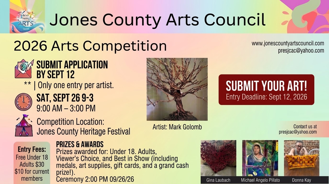 Jones County Arts Council 2026 Arts Competition SUBMIT APPLICATION BY SEPT 12 ** | Only one entry per artist. SAT, SEPT 26 9-3 9:00 AM - 3:00 PM Competition Location: Artist: Mark Golomb Jones County Heritage Festival PRIZES & AWARDS Entry Fees: Free Under 18 Adults $30 $10 for current members Prizes awarded for: Under 18. Adults, Viewer's Choice, and Best in Show including medals, art supplies, gift cards, and a grand cash prize!). Ceremony 2:00 PM 09/26/26